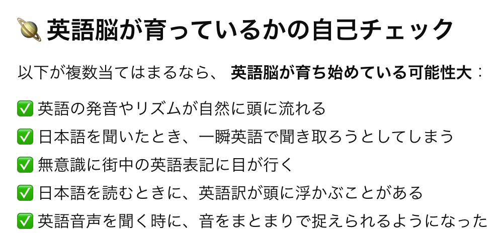 英語の発音やリズムが自然に頭に流れる、日本語を聞いたとき、一瞬英語で聞き取ろうとしてしまう、 無意識に街中の英語表記に目が行く、 日本語を読むときに、英語訳が頭に浮かぶことがある、 英語音声を聞く時に、音をまとまりで捉えられるようになった